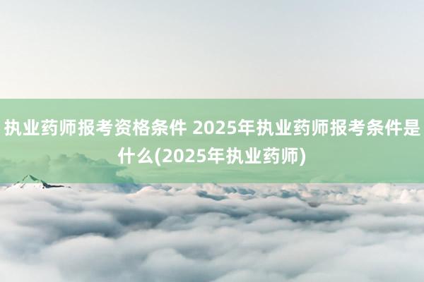 执业药师报考资格条件 2025年执业药师报考条件是什么(2025年执业药师)