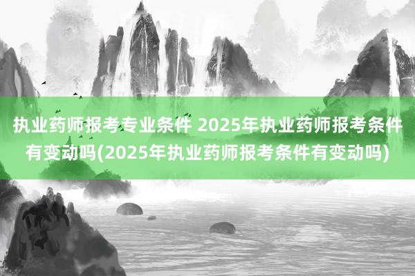 执业药师报考专业条件 2025年执业药师报考条件有变动吗(2025年执业药师报考条件有变动吗)