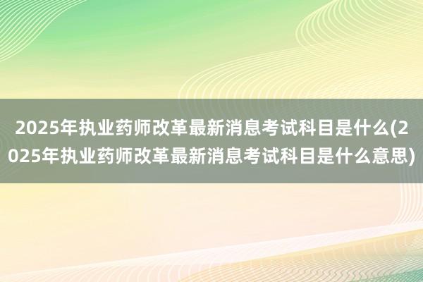 2025年执业药师改革最新消息考试科目是什么(2025年执业药师改革最新消息考试科目是什么意思)