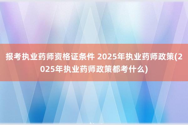报考执业药师资格证条件 2025年执业药师政策(2025年执业药师政策都考什么)