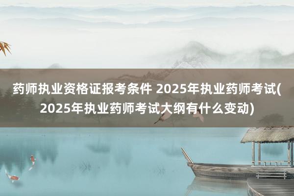 药师执业资格证报考条件 2025年执业药师考试(2025年执业药师考试大纲有什么变动)