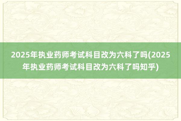 2025年执业药师考试科目改为六科了吗(2025年执业药师考试科目改为六科了吗知乎)