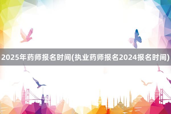 2025年药师报名时间(执业药师报名2024报名时间)