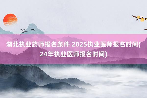 湖北执业药师报名条件 2025执业医师报名时间(24年执业医师报名时间)