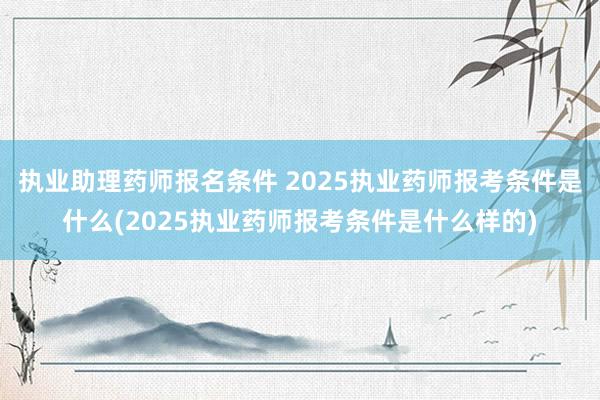执业助理药师报名条件 2025执业药师报考条件是什么(2025执业药师报考条件是什么样的)