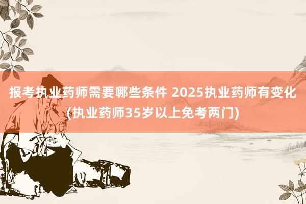 报考执业药师需要哪些条件 2025执业药师有变化(执业药师35岁以上免考两门)