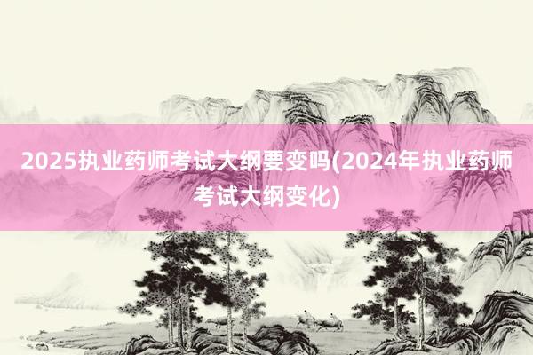 2025执业药师考试大纲要变吗(2024年执业药师考试大纲变化)