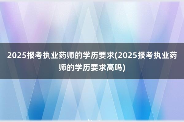 2025报考执业药师的学历要求(2025报考执业药师的学历要求高吗)