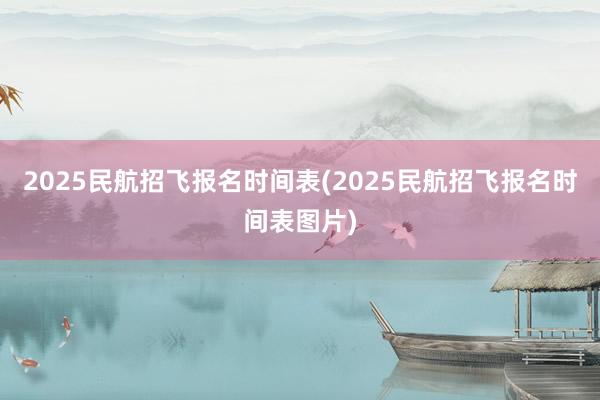 2025民航招飞报名时间表(2025民航招飞报名时间表图片)