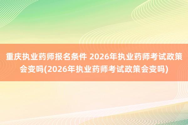 重庆执业药师报名条件 2026年执业药师考试政策会变吗(2026年执业药师考试政策会变吗)