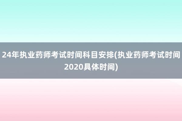 24年执业药师考试时间科目安排(执业药师考试时间2020具体时间)
