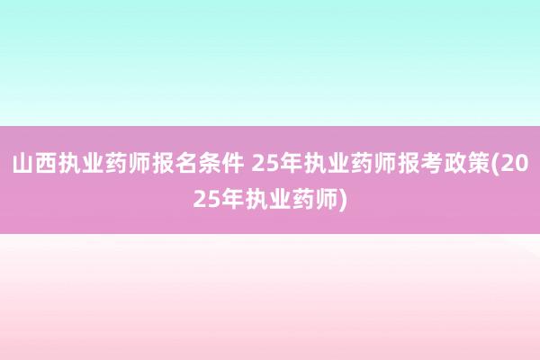 山西执业药师报名条件 25年执业药师报考政策(2025年执业药师)