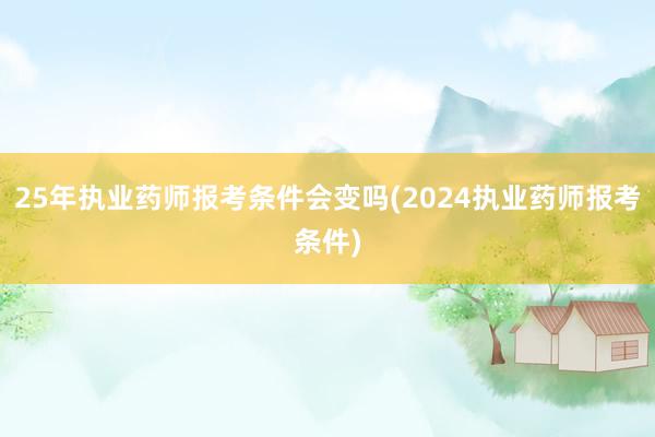 25年执业药师报考条件会变吗(2024执业药师报考条件)