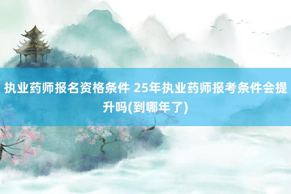 执业药师报名资格条件 25年执业药师报考条件会提升吗(到哪年了)