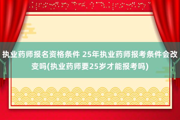 执业药师报名资格条件 25年执业药师报考条件会改变吗(执业药师要25岁才能报考吗)