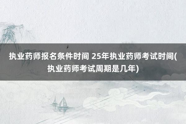 执业药师报名条件时间 25年执业药师考试时间(执业药师考试周期是几年)