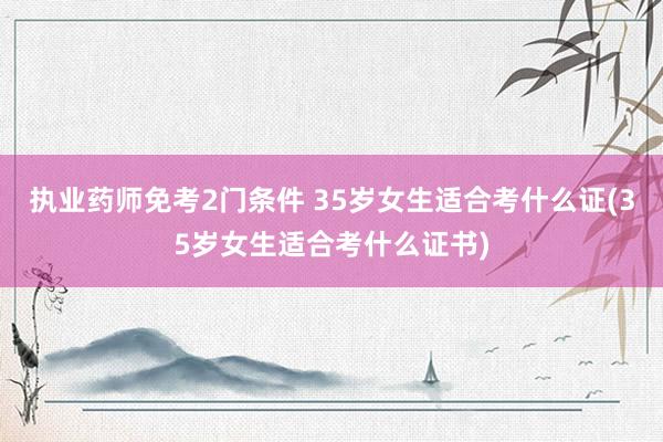 执业药师免考2门条件 35岁女生适合考什么证(35岁女生适合考什么证书)