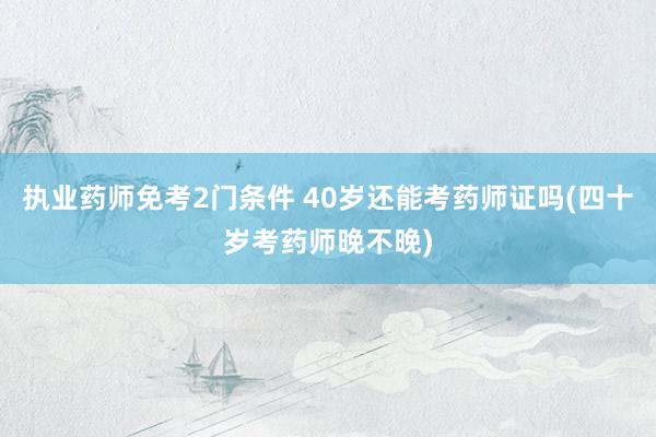 执业药师免考2门条件 40岁还能考药师证吗(四十岁考药师晚不晚)