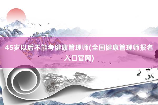 45岁以后不能考健康管理师(全国健康管理师报名入口官网)