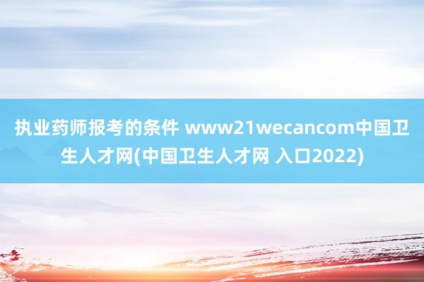 执业药师报考的条件 www21wecancom中国卫生人才网(中国卫生人才网 入口2022)