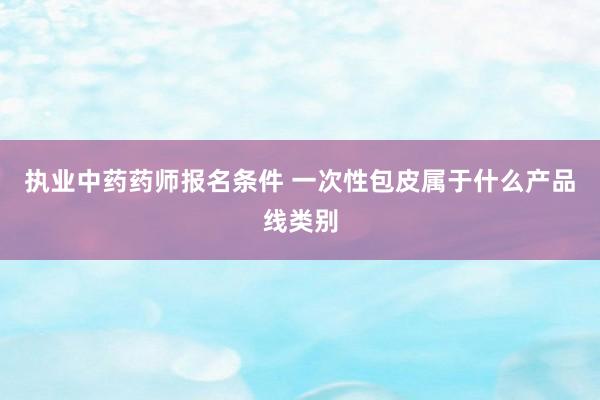 执业中药药师报名条件 一次性包皮属于什么产品线类别