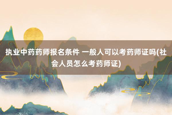 执业中药药师报名条件 一般人可以考药师证吗(社会人员怎么考药师证)