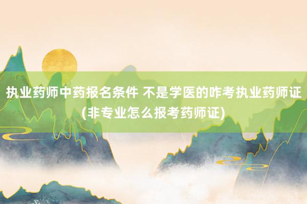 执业药师中药报名条件 不是学医的咋考执业药师证(非专业怎么报考药师证)