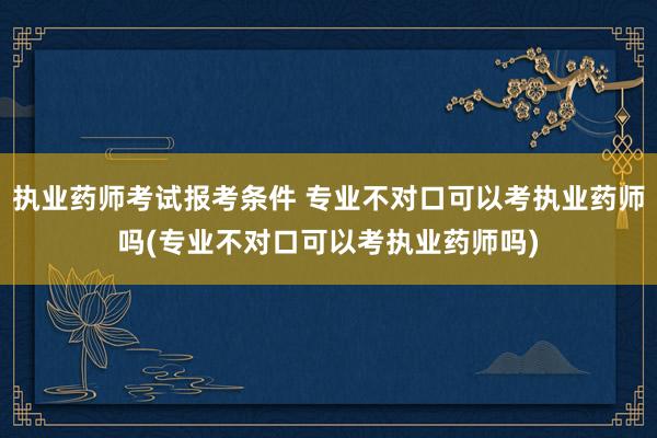 执业药师考试报考条件 专业不对口可以考执业药师吗(专业不对口可以考执业药师吗)