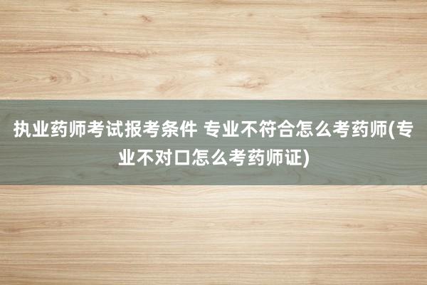 执业药师考试报考条件 专业不符合怎么考药师(专业不对口怎么考药师证)