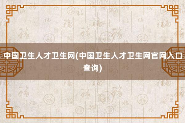 中国卫生人才卫生网(中国卫生人才卫生网官网入口查询)