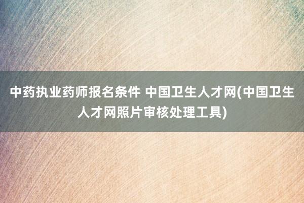 中药执业药师报名条件 中国卫生人才网(中国卫生人才网照片审核处理工具)