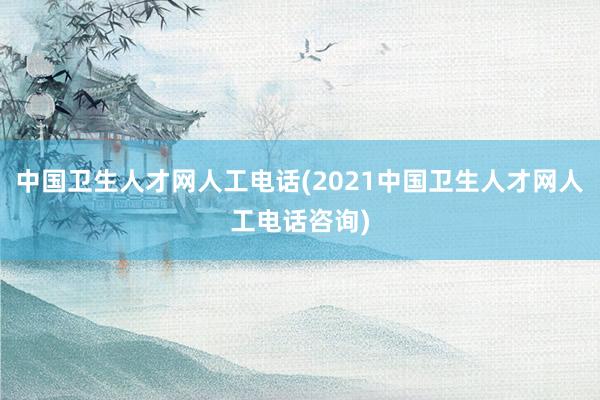中国卫生人才网人工电话(2021中国卫生人才网人工电话咨询)