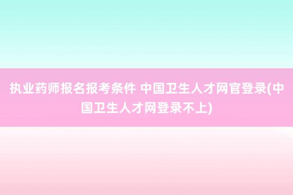 执业药师报名报考条件 中国卫生人才网官登录(中国卫生人才网登录不上)
