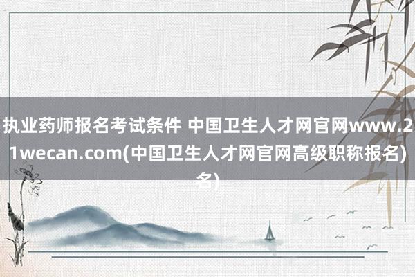 执业药师报名考试条件 中国卫生人才网官网www.21wecan.com(中国卫生人才网官网高级职称报名)