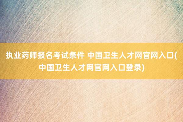 执业药师报名考试条件 中国卫生人才网官网入口(中国卫生人才网官网入口登录)