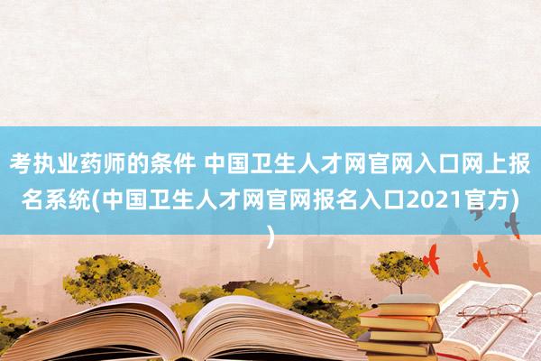 考执业药师的条件 中国卫生人才网官网入口网上报名系统(中国卫生人才网官网报名入口2021官方)