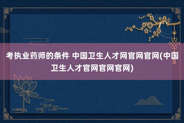 考执业药师的条件 中国卫生人才网官网官网(中国卫生人才官网官网官网)