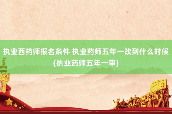 执业西药师报名条件 执业药师五年一改到什么时候(执业药师五年一审)