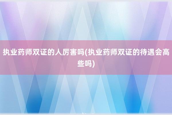 执业药师双证的人厉害吗(执业药师双证的待遇会高些吗)