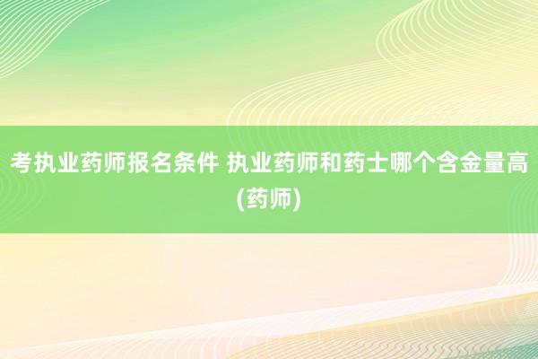 考执业药师报名条件 执业药师和药士哪个含金量高(药师)