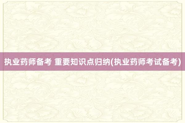 执业药师备考 重要知识点归纳(执业药师考试备考)