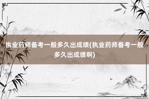执业药师备考一般多久出成绩(执业药师备考一般多久出成绩啊)