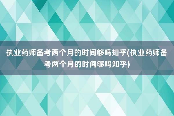 执业药师备考两个月的时间够吗知乎(执业药师备考两个月的时间够