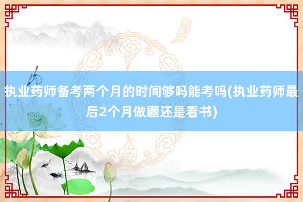 执业药师备考两个月的时间够吗能考吗(执业药师最后2个月做题还