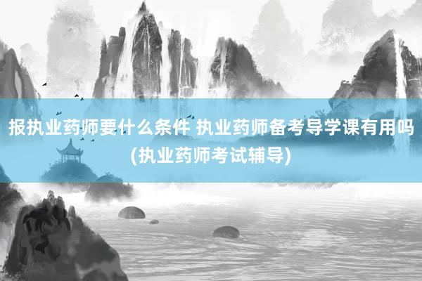 报执业药师要什么条件 执业药师备考导学课有用吗(执业药师考试辅导)