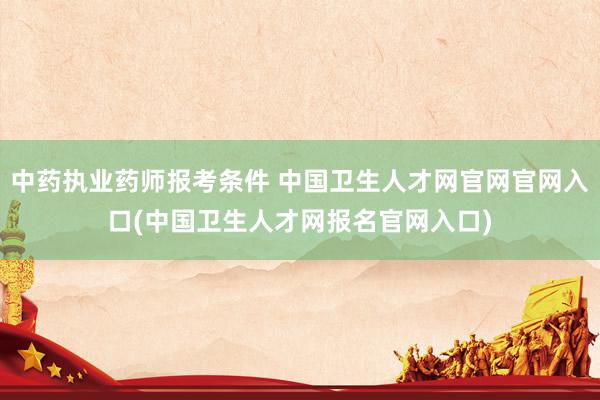 中药执业药师报考条件 中国卫生人才网官网官网入口(中国卫生人才网报名官网入口)