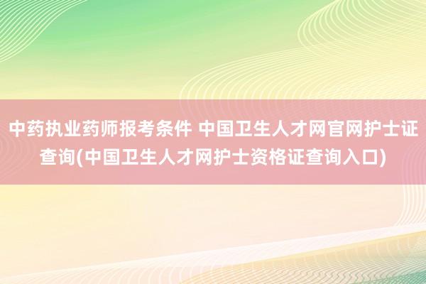 中药执业药师报考条件 中国卫生人才网官网护士证查询(中国卫生人才网护士资格证查询入口)