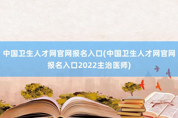中国卫生人才网官网报名入口(中国卫生人才网官网报名入口2022主治医师)