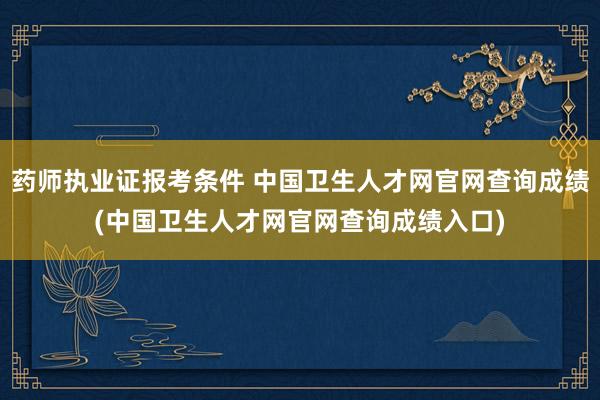 药师执业证报考条件 中国卫生人才网官网查询成绩(中国卫生人才网官网查询成绩入口)