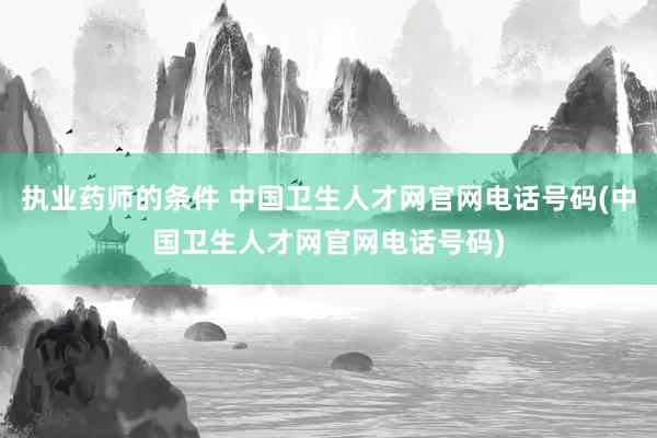 执业药师的条件 中国卫生人才网官网电话号码(中国卫生人才网官网电话号码)